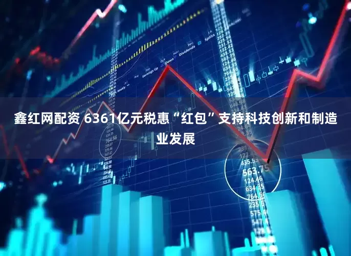 鑫红网配资 6361亿元税惠“红包”支持科技创新和制造业发展