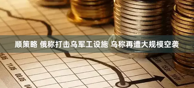 顺策略 俄称打击乌军工设施 乌称再遭大规模空袭