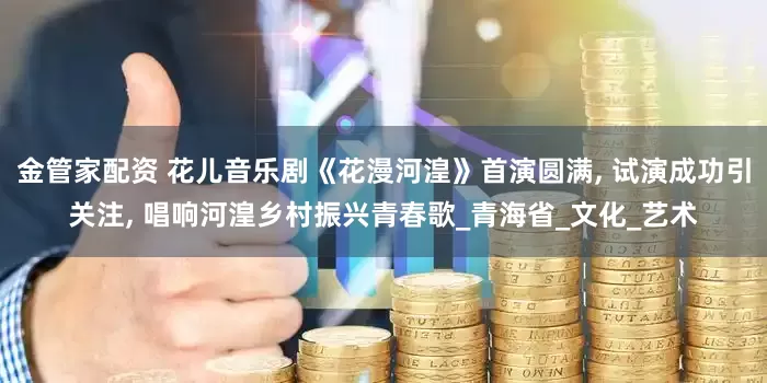金管家配资 花儿音乐剧《花漫河湟》首演圆满, 试演成功引关注, 唱响河湟乡村振兴青春歌_青海省_文化_艺术