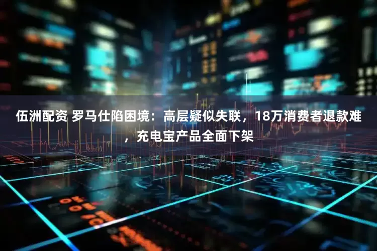 伍洲配资 罗马仕陷困境：高层疑似失联，18万消费者退款难，充电宝产品全面下架