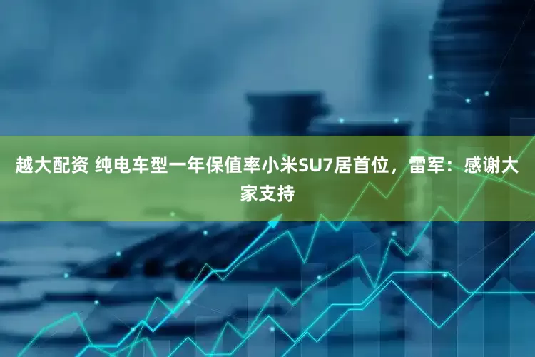 越大配资 纯电车型一年保值率小米SU7居首位，雷军：感谢大家支持