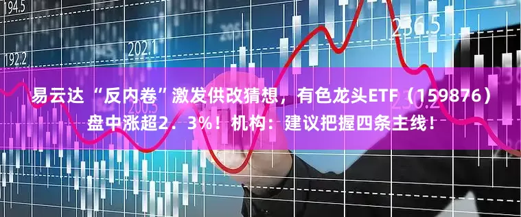 易云达 “反内卷”激发供改猜想，有色龙头ETF（159876）盘中涨超2．3%！机构：建议把握四条主线！