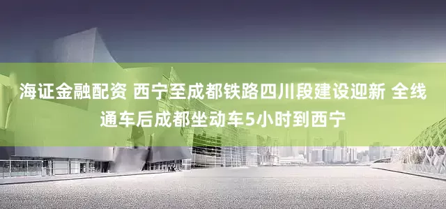 海证金融配资 西宁至成都铁路四川段建设迎新 全线通车后成都坐动车5小时到西宁