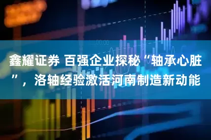 鑫耀证券 百强企业探秘“轴承心脏”，洛轴经验激活河南制造新动能