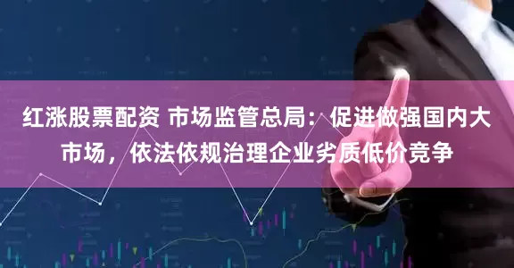 红涨股票配资 市场监管总局：促进做强国内大市场，依法依规治理企业劣质低价竞争