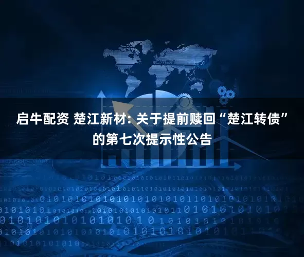 启牛配资 楚江新材: 关于提前赎回“楚江转债”的第七次提示性公告
