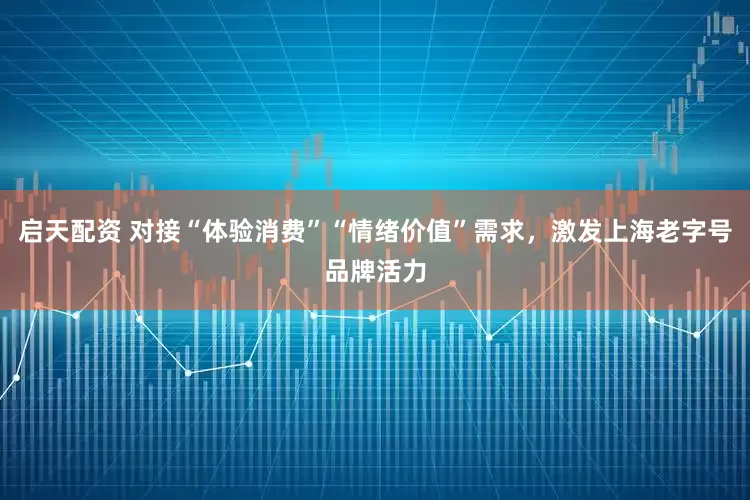 启天配资 对接“体验消费”“情绪价值”需求，激发上海老字号品牌活力