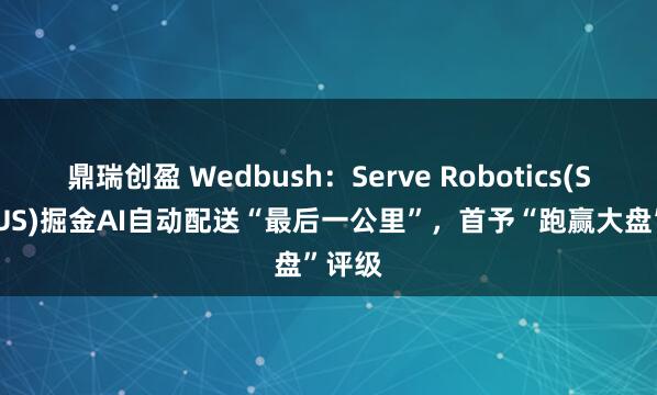 鼎瑞创盈 Wedbush：Serve Robotics(SERV.US)掘金AI自动配送“最后一公里”，首予“跑赢大盘”评级