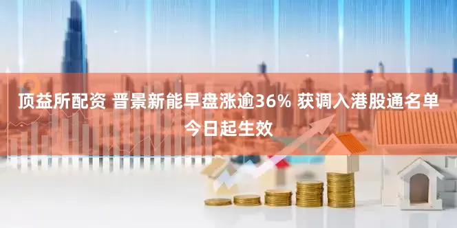 顶益所配资 晋景新能早盘涨逾36% 获调入港股通名单今日起生效