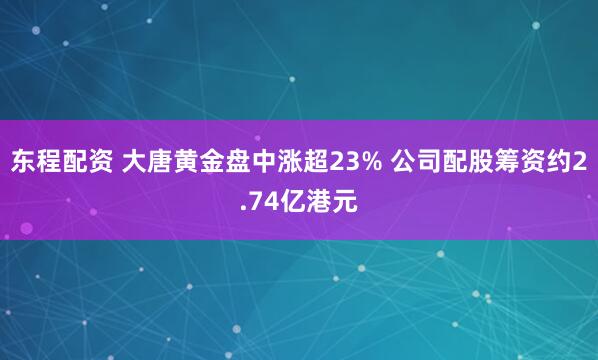 东程配资 大唐黄金盘中涨超23% 公司配股筹资约2.74亿港元