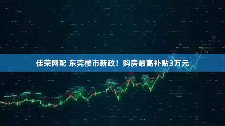 佳荣网配 东莞楼市新政！购房最高补贴3万元