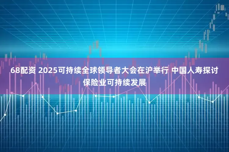 68配资 2025可持续全球领导者大会在沪举行 中国人寿探讨保险业可持续发展