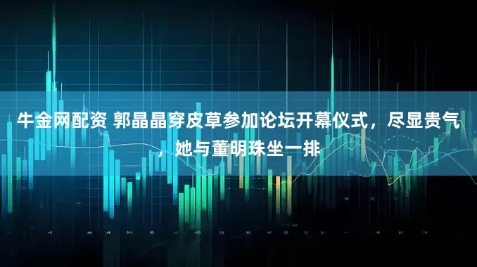 牛金网配资 郭晶晶穿皮草参加论坛开幕仪式，尽显贵气，她与董明珠坐一排