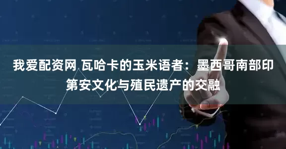 我爱配资网 瓦哈卡的玉米语者：墨西哥南部印第安文化与殖民遗产的交融