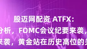 股迈网配资 ATFX：本周热点分析，FOMC会议纪要来袭，黄金站在历史高位的关键抉择点