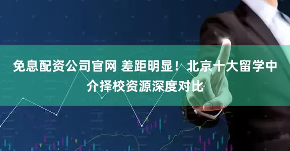 免息配资公司官网 差距明显！北京十大留学中介择校资源深度对比