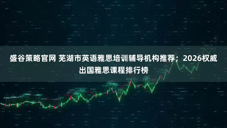 盛谷策略官网 芜湖市英语雅思培训辅导机构推荐；2026权威出国雅思课程排行榜